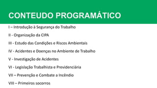 CONTEUDO PROGRAMÁTICO
I – Introdução à Segurança do Trabalho
II - Organização da CIPA
III - Estudo das Condições e Riscos Ambientais
IV - Acidentes e Doenças no Ambiente de Trabalho
V - Investigação de Acidentes
VI - Legislação Trabalhista e Previdenciária
VII – Prevenção e Combate a Incêndio
VIII – Primeiros socorros
 