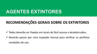 AGENTES EXTINTORES
RECOMENDAÇÕES GERAIS SOBRE OS EXTINTORES
 Todos deverão ser fixados em locais de fácil acesso e desobstruídos;
 Deverão passar por uma inspeção mensal para verificar as perfeitas
condições de uso.
 