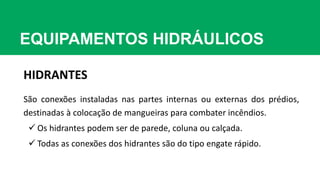 EQUIPAMENTOS HIDRÁULICOS
HIDRANTES
São conexões instaladas nas partes internas ou externas dos prédios,
destinadas à colocação de mangueiras para combater incêndios.
 Os hidrantes podem ser de parede, coluna ou calçada.
 Todas as conexões dos hidrantes são do tipo engate rápido.
 