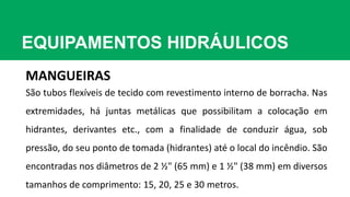 EQUIPAMENTOS HIDRÁULICOS
MANGUEIRAS
São tubos flexíveis de tecido com revestimento interno de borracha. Nas
extremidades, há juntas metálicas que possibilitam a colocação em
hidrantes, derivantes etc., com a finalidade de conduzir água, sob
pressão, do seu ponto de tomada (hidrantes) até o local do incêndio. São
encontradas nos diâmetros de 2 ½" (65 mm) e 1 ½" (38 mm) em diversos
tamanhos de comprimento: 15, 20, 25 e 30 metros.
 