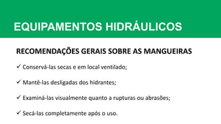 EQUIPAMENTOS HIDRÁULICOS
RECOMENDAÇÕES GERAIS SOBRE AS MANGUEIRAS
 Conservá-las secas e em local ventilado;
 Mantê-las desligadas dos hidrantes;
 Examiná-las visualmente quanto a rupturas ou abrasões;
 Secá-las completamente após o uso.
 