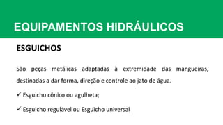 EQUIPAMENTOS HIDRÁULICOS
ESGUICHOS
São peças metálicas adaptadas à extremidade das mangueiras,
destinadas a dar forma, direção e controle ao jato de água.
 Esguicho cônico ou agulheta;
 Esguicho regulável ou Esguicho universal
 