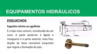EQUIPAMENTOS HIDRÁULICOS
ESGUICHOS
Esguicho cônico ou agulheta
É o tipo mais comum, constituído de um
cone. A parte posterior é ligada à
mangueira e a parte anterior, mais fina,
dispõe de boca removível (requinte)
que regula a formação do jato.
 