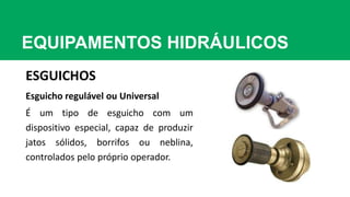 EQUIPAMENTOS HIDRÁULICOS
ESGUICHOS
Esguicho regulável ou Universal
É um tipo de esguicho com um
dispositivo especial, capaz de produzir
jatos sólidos, borrifos ou neblina,
controlados pelo próprio operador.
 