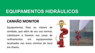 EQUIPAMENTOS HIDRÁULICOS
CANHÃO MONITOR
Equipamentos fixos ou móveis de
combate, que além de seu uso normal,
substituem o homem nos casos de
resfriamentos em equipamentos
localizados nas áreas vizinhas do local
em chama.
 