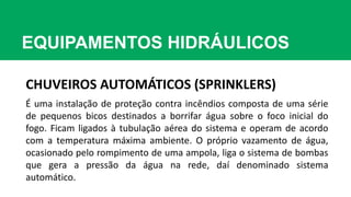 EQUIPAMENTOS HIDRÁULICOS
CHUVEIROS AUTOMÁTICOS (SPRINKLERS)
É uma instalação de proteção contra incêndios composta de uma série
de pequenos bicos destinados a borrifar água sobre o foco inicial do
fogo. Ficam ligados à tubulação aérea do sistema e operam de acordo
com a temperatura máxima ambiente. O próprio vazamento de água,
ocasionado pelo rompimento de uma ampola, liga o sistema de bombas
que gera a pressão da água na rede, daí denominado sistema
automático.
 