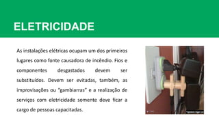 ELETRICIDADE
As instalações elétricas ocupam um dos primeiros
lugares como fonte causadora de incêndio. Fios e
componentes desgastados devem ser
substituídos. Devem ser evitadas, também, as
improvisações ou “gambiarras” e a realização de
serviços com eletricidade somente deve ficar a
cargo de pessoas capacitadas.
 