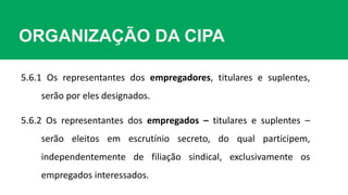 ORGANIZAÇÃO DA CIPA
5.6.1 Os representantes dos empregadores, titulares e suplentes,
serão por eles designados.
5.6.2 Os representantes dos empregados – titulares e suplentes –
serão eleitos em escrutínio secreto, do qual participem,
independentemente de filiação sindical, exclusivamente os
empregados interessados.
 