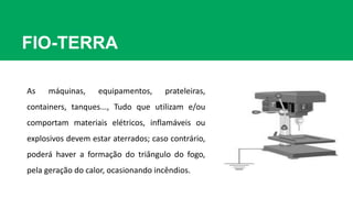 FIO-TERRA
As máquinas, equipamentos, prateleiras,
containers, tanques..., Tudo que utilizam e/ou
comportam materiais elétricos, inflamáveis ou
explosivos devem estar aterrados; caso contrário,
poderá haver a formação do triângulo do fogo,
pela geração do calor, ocasionando incêndios.
 