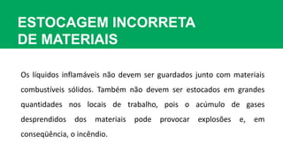 ESTOCAGEM INCORRETA
DE MATERIAIS
Os líquidos inflamáveis não devem ser guardados junto com materiais
combustíveis sólidos. Também não devem ser estocados em grandes
quantidades nos locais de trabalho, pois o acúmulo de gases
desprendidos dos materiais pode provocar explosões e, em
conseqüência, o incêndio.
 