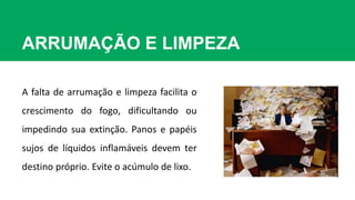 ARRUMAÇÃO E LIMPEZA
A falta de arrumação e limpeza facilita o
crescimento do fogo, dificultando ou
impedindo sua extinção. Panos e papéis
sujos de líquidos inflamáveis devem ter
destino próprio. Evite o acúmulo de lixo.
 