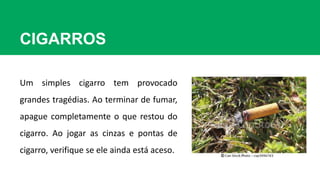 CIGARROS
Um simples cigarro tem provocado
grandes tragédias. Ao terminar de fumar,
apague completamente o que restou do
cigarro. Ao jogar as cinzas e pontas de
cigarro, verifique se ele ainda está aceso.
 
