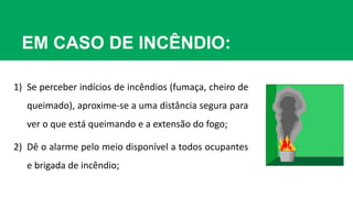 EM CASO DE INCÊNDIO:
1) Se perceber indícios de incêndios (fumaça, cheiro de
queimado), aproxime-se a uma distância segura para
ver o que está queimando e a extensão do fogo;
2) Dê o alarme pelo meio disponível a todos ocupantes
e brigada de incêndio;
 