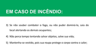 EM CASO DE INCÊNDIO:
3) Se não souber combater o fogo, ou não puder dominá-lo, saia do
local alertando os demais ocupantes;
4) Não perca tempo tentando salvar objetos, salve sua vida;
5) Mantenha-se vestido, pois sua roupa protege o corpo contra o calor;
 