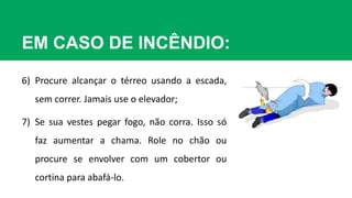 EM CASO DE INCÊNDIO:
6) Procure alcançar o térreo usando a escada,
sem correr. Jamais use o elevador;
7) Se sua vestes pegar fogo, não corra. Isso só
faz aumentar a chama. Role no chão ou
procure se envolver com um cobertor ou
cortina para abafá-lo.
 
