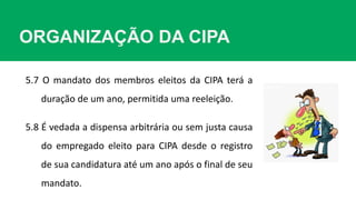 ORGANIZAÇÃO DA CIPA
5.8 É vedada a dispensa arbitrária ou sem justa causa
do empregado eleito para CIPA desde o registro
de sua candidatura até um ano após o final de seu
mandato.
5.7 O mandato dos membros eleitos da CIPA terá a
duração de um ano, permitida uma reeleição.
 