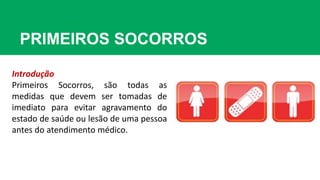 PRIMEIROS SOCORROS
Introdução
Primeiros Socorros, são todas as
medidas que devem ser tomadas de
imediato para evitar agravamento do
estado de saúde ou lesão de uma pessoa
antes do atendimento médico.
 