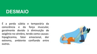 DESMAIO
É a perda súbita e temporária da
consciência e da força muscular,
geralmente devido à diminuição de
oxigênio no cérebro, tendo como causas:
hipoglicemia, fator emocional, dor
extrema, ambiente confiando entre
outros.
 
