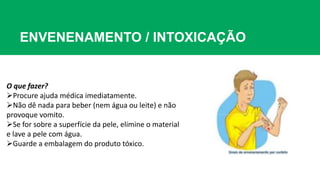 ENVENENAMENTO / INTOXICAÇÃO
O que fazer?
Procure ajuda médica imediatamente.
Não dê nada para beber (nem água ou leite) e não
provoque vomito.
Se for sobre a superfície da pele, elimine o material
e lave a pele com água.
Guarde a embalagem do produto tóxico.
 