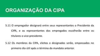 ORGANIZAÇÃO DA CIPA
5.11 O empregador designará entre seus representantes o Presidente da
CIPA, e os representantes dos empregados escolherão entre os
titulares o vice-presidente.
5.12 Os membros da CIPA, eleitos e designados serão, empossados no
primeiro dia útil após o término do mandato anterior.
 