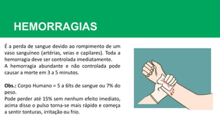 HEMORRAGIAS
É a perda de sangue devido ao rompimento de um
vaso sanguíneo (artérias, veias e capilares). Toda a
hemorragia deve ser controlada imediatamente.
A hemorragia abundante e não controlada pode
causar a morte em 3 a 5 minutos.
Obs.: Corpo Humano = 5 a 6lts de sangue ou 7% do
peso.
Pode perder até 15% sem nenhum efeito imediato,
acima disso o pulso torna-se mais rápido e começa
a sentir tonturas, irritação ou frio.
 