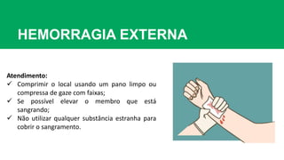 HEMORRAGIA EXTERNA
Atendimento:
 Comprimir o local usando um pano limpo ou
compressa de gaze com faixas;
 Se possível elevar o membro que está
sangrando;
 Não utilizar qualquer substância estranha para
cobrir o sangramento.
 