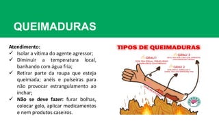 QUEIMADURAS
Atendimento:
 Isolar a vítima do agente agressor;
 Diminuir a temperatura local,
banhando com água fria;
 Retirar parte da roupa que esteja
queimada; anéis e pulseiras para
não provocar estrangulamento ao
inchar;
 Não se deve fazer: furar bolhas,
colocar gelo, aplicar medicamentos
e nem produtos caseiros.
 