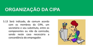 5.13 Será indicado, de comum acordo
com os membros da CIPA, um
secretário e seu substituto, entre os
componentes ou não da comissão,
sendo neste caso necessária a
concordância do empregador.
ORGANIZAÇÃO DA CIPA
 