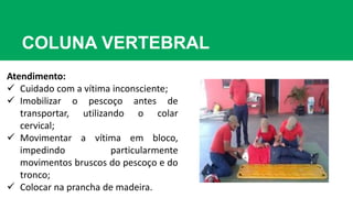 COLUNA VERTEBRAL
Atendimento:
 Cuidado com a vítima inconsciente;
 Imobilizar o pescoço antes de
transportar, utilizando o colar
cervical;
 Movimentar a vítima em bloco,
impedindo particularmente
movimentos bruscos do pescoço e do
tronco;
 Colocar na prancha de madeira.
 