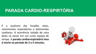 PARADA CARDIO-RESPIRTÓRIA
É a ausência das funções vitais,
movimentos respiratórios e batimentos
cardíacos. A ocorrência isolada de uma
delas só existe em um curto espaço de
tempo. A parada cardiorrespiratória leva
à morte no período de 3 a 5 minutos.
 