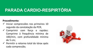 PARADA CARDIO-RESPIRTÓRIA
Procedimento:
 Iniciar compressões nos primeiros 10
segundo da constatação da PCR;
 Comprimir com força e rapidez:
Comprime à frequência mínima de
100/min, com profundidade mínima
de 5 cm;
 Permitir o retorno total do tórax após
cada compressão;
 
