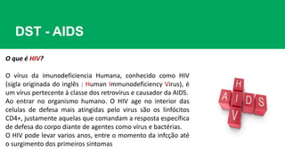 DST - AIDS
O que é HIV?
O vírus da imunodeficiencia Humana, conhecido como HIV
(sigla originada do inglês : Human Immunodeficiency Virus), é
um vírus pertecente à classe dos retrovírus e causador da AIDS.
Ao entrar no organismo humano. O HIV age no interior das
celulas de defesa mais atingidas pelo virus são os linfócitos
CD4+, justamente aquelas que comandam a resposta específica
de defesa do corpo diante de agentes como vírus e bactérias.
O HIV pode levar varios anos, entre o momento da infcção até
o surgimento dos primeiros sintomas
 