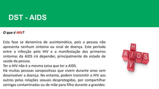 DST - AIDS
O que é HIV?
Esta fase se denomina de assintomática, pois a pessoa não
apresenta nenhum sintoma ou sinal de doença. Este período
entre a infecção pelo HIV e a manifestação dos primeiros
sintomas da AIDS irá depender, principalmente do estado de
saúde da pessoa.
Ter o HIV não é a mesma coisa que ter a AIDS.
Há muitas pessoas soropositivas que vivem durante anos sem
desenvolver a doença. No entanto, podem transmitir o HIV aos
outros pelas relações sexuais desprotegidas, por compartilhar
seringas contaminadas ou de mãe para filho durante a gravidez.
 