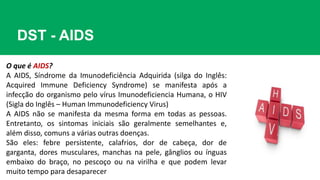 DST - AIDS
O que é AIDS?
A AIDS, Síndrome da Imunodeficiência Adquirida (silga do Inglês:
Acquired Immune Deficiency Syndrome) se manifesta após a
infecção do organismo pelo vírus Imunodeficiencia Humana, o HIV
(Sigla do Inglês – Human Immunodeficiency Virus)
A AIDS não se manifesta da mesma forma em todas as pessoas.
Entretanto, os sintomas iniciais são geralmente semelhantes e,
além disso, comuns a várias outras doenças.
São eles: febre persistente, calafrios, dor de cabeça, dor de
garganta, dores musculares, manchas na pele, gânglios ou ínguas
embaixo do braço, no pescoço ou na virilha e que podem levar
muito tempo para desaparecer
 