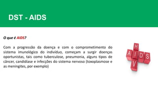 DST - AIDS
O que é AIDS?
Com a progressão da doença e com o comprometimento do
sistema imunológico do indivíduo, começam a surgir doenças
oportunistas, tais como tuberculose, pneumonia, alguns tipos de
câncer, candidíase e infecções do sistema nervoso (toxoplasmose e
as meningites, por exemplo)
 