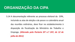 5.14 A documentação referente ao processo eleitoral da CIPA,
incluindo as atas de eleição e de posse e o calendário anual
das reuniões ordinárias, deve ficar no estabelecimento à
disposição da fiscalização do Ministério do Trabalho e
Emprego. (Alterado pela Portaria SIT n.º 247, de 12 de
julho de 2011)
ORGANIZAÇÃO DA CIPA
 