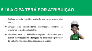  Realizar, a cada reunião, avaliação do cumprimento das
metas;
 Divulgar aos trabalhadores informações relativas à
segurança e saúde no trabalho;
 participar com o SESMT/empregador discussões para
avaliar os impactos de alterações no ambiente e processo
de trabalho relacionados à segurança e saúde;
5.16 A CIPA TERÁ POR ATRIBUIÇÃO
 