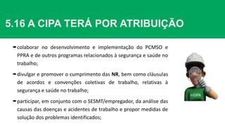 5.16 A CIPA TERÁ POR ATRIBUIÇÃO
colaborar no desenvolvimento e implementação do PCMSO e
PPRA e de outros programas relacionados à segurança e saúde no
trabalho;
divulgar e promover o cumprimento das NR, bem como cláusulas
de acordos e convenções coletivas de trabalho, relativas à
segurança e saúde no trabalho;
participar, em conjunto com o SESMT/empregador, da análise das
causas das doenças e acidentes de trabalho e propor medidas de
solução dos problemas identificados;
 