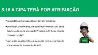 5.16 A CIPA TERÁ POR ATRIBUIÇÃO
requisitar à empresa as cópias das CAT emitidas;
promover, anualmente, em conjunto com o SESMT, onde
houver, a Semana Interna de Prevenção de Acidentes do
Trabalho – SIPAT;
participar, anualmente, em conjunto com a empresa, de
Campanhas de Prevenção da AIDS.
 