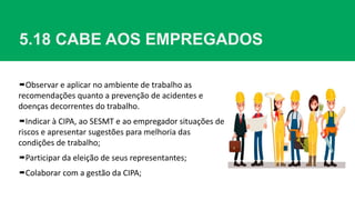 5.18 CABE AOS EMPREGADOS
Observar e aplicar no ambiente de trabalho as
recomendações quanto a prevenção de acidentes e
doenças decorrentes do trabalho.
Indicar à CIPA, ao SESMT e ao empregador situações de
riscos e apresentar sugestões para melhoria das
condições de trabalho;
Participar da eleição de seus representantes;
Colaborar com a gestão da CIPA;
 