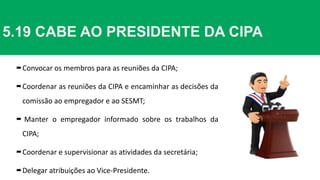 5.19 CABE AO PRESIDENTE DA CIPA
Convocar os membros para as reuniões da CIPA;
Coordenar as reuniões da CIPA e encaminhar as decisões da
comissão ao empregador e ao SESMT;
 Manter o empregador informado sobre os trabalhos da
CIPA;
Coordenar e supervisionar as atividades da secretária;
Delegar atribuições ao Vice-Presidente.
 