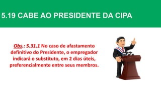 5.19 CABE AO PRESIDENTE DA CIPA
Obs.: 5.31.1 No caso de afastamento
definitivo do Presidente, o empregador
indicará o substituto, em 2 dias úteis,
preferencialmente entre seus membros.
 