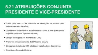 5.21 ATRIBUIÇÕES CONJUNTA
PRESIDENTE E VICE-PRESIDENTE
 Cuidar para que a CIPA disponha de condições necessárias para
desenvolver seus trabalhos;
 Coordenar e supervisionar as atividades da CIPA, e zelar para que os
objetivos propostos sejam alcançados;
 Delegar atribuições aos membros da CIPA;
 Promover o relacionamento da CIPA com o SESMT;
 Divulgar as decisões da CIPA a todos os trabalhadores da empresa;
 Constituir a Comissão Eleitoral.
 