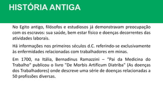 HISTÓRIA ANTIGA
No Egito antigo, filósofos e estudiosos já demonstravam preocupação
com os escravos: sua saúde, bem estar físico e doenças decorrentes das
atividades laborais.
Há informações nos primeiros séculos d.C. referindo-se exclusivamente
às enfermidades relacionadas com trabalhadores em minas.
Em 1700, na Itália, Bernadinus Ramazzini – “Pai da Medicina do
Trabalho“ publicou o livro "De Morbis Artificum Diatriba" (As doenças
dos Trabalhadores) onde descreve uma série de doenças relacionadas a
50 profissões diversas.
 