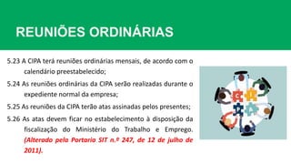 REUNIÕES ORDINÁRIAS
5.23 A CIPA terá reuniões ordinárias mensais, de acordo com o
calendário preestabelecido;
5.24 As reuniões ordinárias da CIPA serão realizadas durante o
expediente normal da empresa;
5.25 As reuniões da CIPA terão atas assinadas pelos presentes;
5.26 As atas devem ficar no estabelecimento à disposição da
fiscalização do Ministério do Trabalho e Emprego.
(Alterado pela Portaria SIT n.º 247, de 12 de julho de
2011).
 