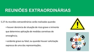 REUNIÕES EXTRAORDINÁRIAS
5.27 As reuniões extraordinárias serão realizadas quando:
 houver denúncia de situação de risco grave e iminente
que determine aplicação de medidas corretivas de
emergência;
 acidente grave ou fatal; ou quando houver solicitação
expressa de uma das representações.
 
