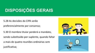 DISPOSIÇÕES GERAIS
5.28 As decisões da CIPA serão
preferencialmente por consenso;
5.30 O membro titular perderá o mandato,
sendo substituído por suplente, quando faltar
a mais de quatro reuniões ordinárias sem
justificativa;
 