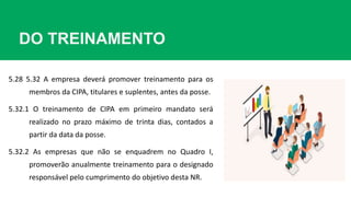 DO TREINAMENTO
5.28 5.32 A empresa deverá promover treinamento para os
membros da CIPA, titulares e suplentes, antes da posse.
5.32.1 O treinamento de CIPA em primeiro mandato será
realizado no prazo máximo de trinta dias, contados a
partir da data da posse.
5.32.2 As empresas que não se enquadrem no Quadro I,
promoverão anualmente treinamento para o designado
responsável pelo cumprimento do objetivo desta NR.
 