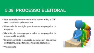 5.38 PROCESSO ELEITORAL
 Nos estabelecimentos onde não houver CIPA, a “CE”
será constituída pela empresa.
 Liberdade de inscrição para todos os empregados da
empresa
 Garantia de emprego para todos os empregados da
empresa até a eleição
 Realizar a eleição e apuração de votos em dia normal
de trabalho, respeitando os horários dos turnos;
 Voto secreto
 
