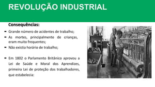REVOLUÇÃO INDUSTRIAL
Consequências:
 Grande número de acidentes de trabalho;
 As mortes, principalmente de crianças,
eram muito frequentes;
 Não existia horário de trabalho;
 Em 1802 o Parlamento Britânico aprovou a
Lei de Saúde e Moral dos Aprendizes,
primeira Lei de proteção dos trabalhadores,
que estabelecia:
 